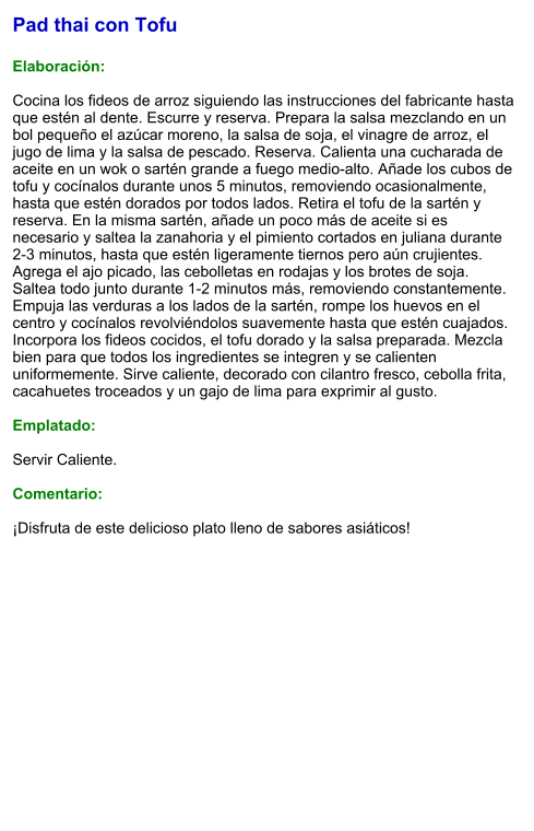 Pad thai con Tofu  Elaboración:  Cocina los fideos de arroz siguiendo las instrucciones del fabricante hasta que estén al dente. Escurre y reserva. Prepara la salsa mezclando en un bol pequeño el azúcar moreno, la salsa de soja, el vinagre de arroz, el jugo de lima y la salsa de pescado. Reserva. Calienta una cucharada de aceite en un wok o sartén grande a fuego medio-alto. Añade los cubos de tofu y cocínalos durante unos 5 minutos, removiendo ocasionalmente, hasta que estén dorados por todos lados. Retira el tofu de la sartén y reserva. En la misma sartén, añade un poco más de aceite si es necesario y saltea la zanahoria y el pimiento cortados en juliana durante 2-3 minutos, hasta que estén ligeramente tiernos pero aún crujientes. Agrega el ajo picado, las cebolletas en rodajas y los brotes de soja. Saltea todo junto durante 1-2 minutos más, removiendo constantemente. Empuja las verduras a los lados de la sartén, rompe los huevos en el centro y cocínalos revolviéndolos suavemente hasta que estén cuajados. Incorpora los fideos cocidos, el tofu dorado y la salsa preparada. Mezcla bien para que todos los ingredientes se integren y se calienten uniformemente. Sirve caliente, decorado con cilantro fresco, cebolla frita, cacahuetes troceados y un gajo de lima para exprimir al gusto.  Emplatado:  Servir Caliente.   Comentario:  ¡Disfruta de este delicioso plato lleno de sabores asiáticos!