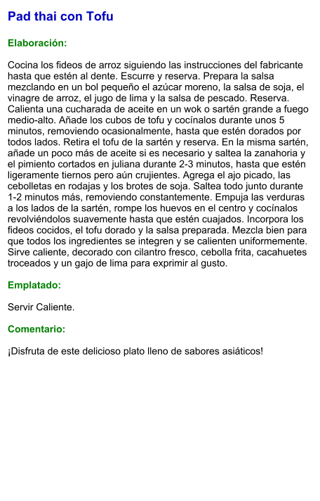 Pad thai con Tofu  Elaboración:  Cocina los fideos de arroz siguiendo las instrucciones del fabricante hasta que estén al dente. Escurre y reserva. Prepara la salsa mezclando en un bol pequeño el azúcar moreno, la salsa de soja, el vinagre de arroz, el jugo de lima y la salsa de pescado. Reserva. Calienta una cucharada de aceite en un wok o sartén grande a fuego medio-alto. Añade los cubos de tofu y cocínalos durante unos 5 minutos, removiendo ocasionalmente, hasta que estén dorados por todos lados. Retira el tofu de la sartén y reserva. En la misma sartén, añade un poco más de aceite si es necesario y saltea la zanahoria y el pimiento cortados en juliana durante 2-3 minutos, hasta que estén ligeramente tiernos pero aún crujientes. Agrega el ajo picado, las cebolletas en rodajas y los brotes de soja. Saltea todo junto durante 1-2 minutos más, removiendo constantemente. Empuja las verduras a los lados de la sartén, rompe los huevos en el centro y cocínalos revolviéndolos suavemente hasta que estén cuajados. Incorpora los fideos cocidos, el tofu dorado y la salsa preparada. Mezcla bien para que todos los ingredientes se integren y se calienten uniformemente. Sirve caliente, decorado con cilantro fresco, cebolla frita, cacahuetes troceados y un gajo de lima para exprimir al gusto.  Emplatado:  Servir Caliente.   Comentario:  ¡Disfruta de este delicioso plato lleno de sabores asiáticos!