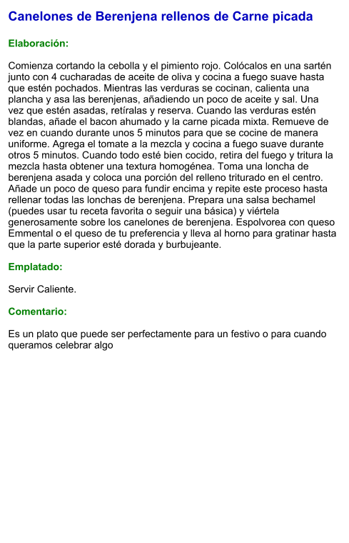 Canelones de Berenjena rellenos de Carne picada  Elaboración:  Comienza cortando la cebolla y el pimiento rojo. Colócalos en una sartén junto con 4 cucharadas de aceite de oliva y cocina a fuego suave hasta que estén pochados. Mientras las verduras se cocinan, calienta una plancha y asa las berenjenas, añadiendo un poco de aceite y sal. Una vez que estén asadas, retíralas y reserva. Cuando las verduras estén blandas, añade el bacon ahumado y la carne picada mixta. Remueve de vez en cuando durante unos 5 minutos para que se cocine de manera uniforme. Agrega el tomate a la mezcla y cocina a fuego suave durante otros 5 minutos. Cuando todo esté bien cocido, retira del fuego y tritura la mezcla hasta obtener una textura homogénea. Toma una loncha de berenjena asada y coloca una porción del relleno triturado en el centro. Añade un poco de queso para fundir encima y repite este proceso hasta rellenar todas las lonchas de berenjena. Prepara una salsa bechamel (puedes usar tu receta favorita o seguir una básica) y viértela generosamente sobre los canelones de berenjena. Espolvorea con queso Emmental o el queso de tu preferencia y lleva al horno para gratinar hasta que la parte superior esté dorada y burbujeante.  Emplatado:  Servir Caliente.   Comentario:  Es un plato que puede ser perfectamente para un festivo o para cuando queramos celebrar algo