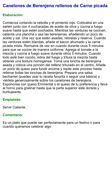 Canelones de Berenjena rellenos de Carne picada  Elaboración:  Comienza cortando la cebolla y el pimiento rojo. Colócalos en una sartén junto con 4 cucharadas de aceite de oliva y cocina a fuego suave hasta que estén pochados. Mientras las verduras se cocinan, calienta una plancha y asa las berenjenas, añadiendo un poco de aceite y sal. Una vez que estén asadas, retíralas y reserva. Cuando las verduras estén blandas, añade el bacon ahumado y la carne picada mixta. Remueve de vez en cuando durante unos 5 minutos para que se cocine de manera uniforme. Agrega el tomate a la mezcla y cocina a fuego suave durante otros 5 minutos. Cuando todo esté bien cocido, retira del fuego y tritura la mezcla hasta obtener una textura homogénea. Toma una loncha de berenjena asada y coloca una porción del relleno triturado en el centro. Añade un poco de queso para fundir encima y repite este proceso hasta rellenar todas las lonchas de berenjena. Prepara una salsa bechamel (puedes usar tu receta favorita o seguir una básica) y viértela generosamente sobre los canelones de berenjena. Espolvorea con queso Emmental o el queso de tu preferencia y lleva al horno para gratinar hasta que la parte superior esté dorada y burbujeante.  Emplatado:  Servir Caliente.   Comentario:  Es un plato que puede ser perfectamente para un festivo o para cuando queramos celebrar algo