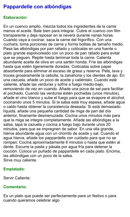 Pappardelle con albóndigas  Elaboración:  En un cuenco amplio, mezcla todos los ingredientes de la carne menos el aceite. Bate bien para integrar. Cubre el cuenco con film transparente y deja reposar en la nevera durante varias horas. Cuando vaya a cocinar, saca la carne del frigorífico. Con una cuchara, toma porciones de carne y forma bolitas de tamaño medio. Pasa las albóndigas por pan rallado y colócalas en una fuente o plato grande espolvoreado con un poco de pan rallado para evitar que se peguen. Repite hasta terminar toda la carne. Calienta abundante aceite de oliva en una sartén honda. Fríe las albóndigas hasta que estén ligeramente doradas. Colócalas sobre papel absorbente para eliminar el exceso de grasa y reserva. Pela, lava y trocea groseramente la cebolla, la zanahoria y los dientes de ajo. En una cazuela, añade un poco de aceite y caliéntalo. Cuando esté caliente, añade las verduras y sofríe a fuego medio-bajo, removiendo de vez en cuando. Añade una pizca de sal para facilitar el pochado. Cuando las verduras estén pochadas (unos minutos), añade el vino blanco y sube el fuego para que se evapore el alcohol, cocinando unos 5 minutos. Si la salsa está muy espesa, añade agua o caldo hasta obtener la consistencia deseada. Si está demasiado líquida, añade una pequeña cantidad de miga de pan del día anterior, finamente desmenuzada. Cocina unos minutos más para que la miga se integre completamente. Añade las albóndigas a la salsa, tapa la cazuela y cocina a fuego bajo durante unos 20 minutos, para que se impregnen de sabor. En una olla grande, hierve abundante agua con un chorrito de aceite y sal. Cuando el agua hierva, añade los pappardelle con cuidado para que no se rompan. Cocina aproximadamente 6 minutos o hasta que estén al dente. Escurre la pasta y pásala por agua fría para detener la cocción. Coloca un puñado de pappardelle en cada plato. Encima, las albóndigas con un poco de la salsa. Sirve muy caliente.  Emplatado:  Servir Caliente.   Comentario:  Es un plato que puede ser perfectamente para un festivo o para cuando queramos celebrar algo