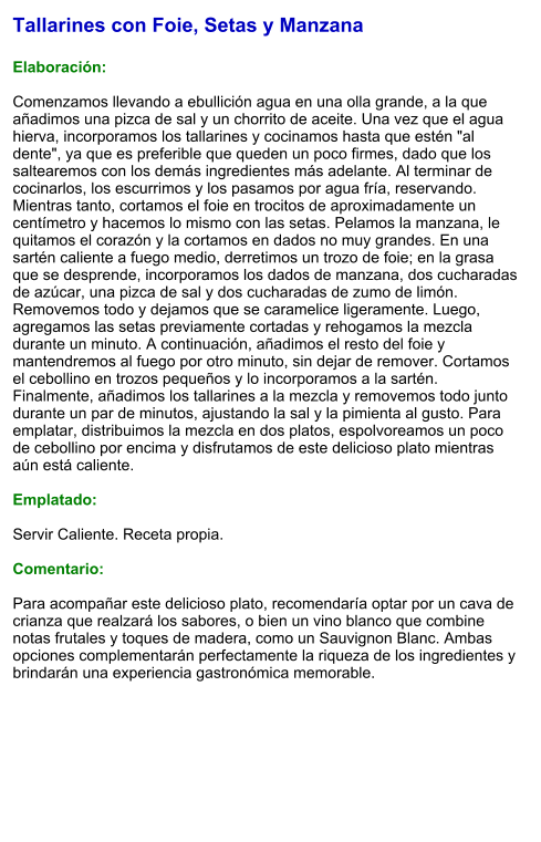 Tallarines con Foie, Setas y Manzana  Elaboración:  Comenzamos llevando a ebullición agua en una olla grande, a la que añadimos una pizca de sal y un chorrito de aceite. Una vez que el agua hierva, incorporamos los tallarines y cocinamos hasta que estén "al dente", ya que es preferible que queden un poco firmes, dado que los saltearemos con los demás ingredientes más adelante. Al terminar de cocinarlos, los escurrimos y los pasamos por agua fría, reservando. Mientras tanto, cortamos el foie en trocitos de aproximadamente un centímetro y hacemos lo mismo con las setas. Pelamos la manzana, le quitamos el corazón y la cortamos en dados no muy grandes. En una sartén caliente a fuego medio, derretimos un trozo de foie; en la grasa que se desprende, incorporamos los dados de manzana, dos cucharadas de azúcar, una pizca de sal y dos cucharadas de zumo de limón. Removemos todo y dejamos que se caramelice ligeramente. Luego, agregamos las setas previamente cortadas y rehogamos la mezcla durante un minuto. A continuación, añadimos el resto del foie y mantendremos al fuego por otro minuto, sin dejar de remover. Cortamos el cebollino en trozos pequeños y lo incorporamos a la sartén. Finalmente, añadimos los tallarines a la mezcla y removemos todo junto durante un par de minutos, ajustando la sal y la pimienta al gusto. Para emplatar, distribuimos la mezcla en dos platos, espolvoreamos un poco de cebollino por encima y disfrutamos de este delicioso plato mientras aún está caliente.  Emplatado:  Servir Caliente. Receta propia.  Comentario:  Para acompañar este delicioso plato, recomendaría optar por un cava de crianza que realzará los sabores, o bien un vino blanco que combine notas frutales y toques de madera, como un Sauvignon Blanc. Ambas opciones complementarán perfectamente la riqueza de los ingredientes y brindarán una experiencia gastronómica memorable.