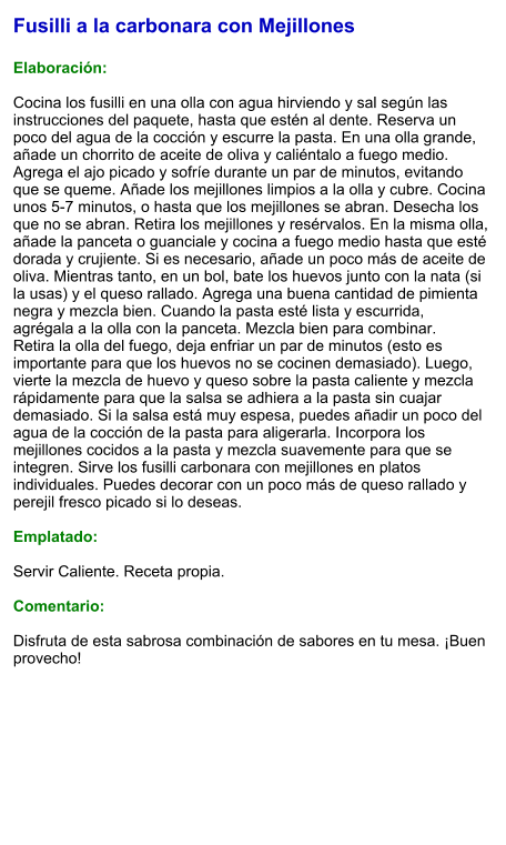 Fusilli a la carbonara con Mejillones  Elaboración:  Cocina los fusilli en una olla con agua hirviendo y sal según las instrucciones del paquete, hasta que estén al dente. Reserva un poco del agua de la cocción y escurre la pasta. En una olla grande, añade un chorrito de aceite de oliva y caliéntalo a fuego medio. Agrega el ajo picado y sofríe durante un par de minutos, evitando que se queme. Añade los mejillones limpios a la olla y cubre. Cocina unos 5-7 minutos, o hasta que los mejillones se abran. Desecha los que no se abran. Retira los mejillones y resérvalos. En la misma olla, añade la panceta o guanciale y cocina a fuego medio hasta que esté dorada y crujiente. Si es necesario, añade un poco más de aceite de oliva. Mientras tanto, en un bol, bate los huevos junto con la nata (si la usas) y el queso rallado. Agrega una buena cantidad de pimienta negra y mezcla bien. Cuando la pasta esté lista y escurrida, agrégala a la olla con la panceta. Mezcla bien para combinar. Retira la olla del fuego, deja enfriar un par de minutos (esto es importante para que los huevos no se cocinen demasiado). Luego, vierte la mezcla de huevo y queso sobre la pasta caliente y mezcla rápidamente para que la salsa se adhiera a la pasta sin cuajar demasiado. Si la salsa está muy espesa, puedes añadir un poco del agua de la cocción de la pasta para aligerarla. Incorpora los mejillones cocidos a la pasta y mezcla suavemente para que se integren. Sirve los fusilli carbonara con mejillones en platos individuales. Puedes decorar con un poco más de queso rallado y perejil fresco picado si lo deseas.  Emplatado:  Servir Caliente. Receta propia.  Comentario:  Disfruta de esta sabrosa combinación de sabores en tu mesa. ¡Buen provecho!