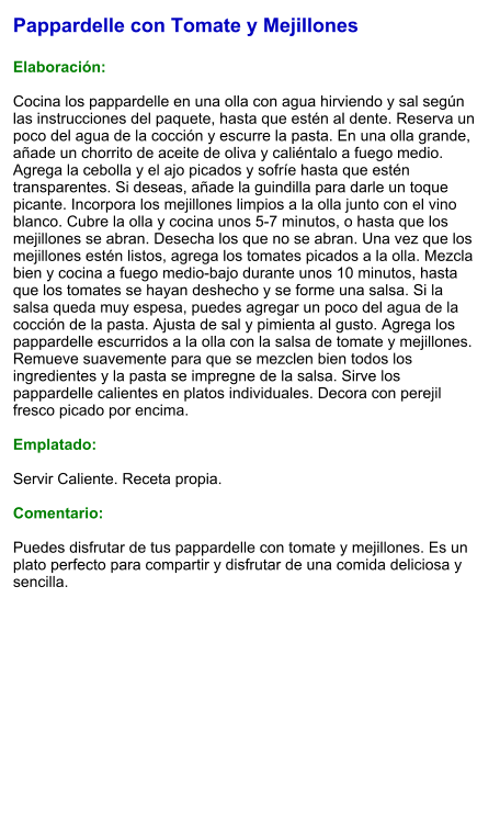 Pappardelle con Tomate y Mejillones  Elaboración:  Cocina los pappardelle en una olla con agua hirviendo y sal según las instrucciones del paquete, hasta que estén al dente. Reserva un poco del agua de la cocción y escurre la pasta. En una olla grande, añade un chorrito de aceite de oliva y caliéntalo a fuego medio. Agrega la cebolla y el ajo picados y sofríe hasta que estén transparentes. Si deseas, añade la guindilla para darle un toque picante. Incorpora los mejillones limpios a la olla junto con el vino blanco. Cubre la olla y cocina unos 5-7 minutos, o hasta que los mejillones se abran. Desecha los que no se abran. Una vez que los mejillones estén listos, agrega los tomates picados a la olla. Mezcla bien y cocina a fuego medio-bajo durante unos 10 minutos, hasta que los tomates se hayan deshecho y se forme una salsa. Si la salsa queda muy espesa, puedes agregar un poco del agua de la cocción de la pasta. Ajusta de sal y pimienta al gusto. Agrega los pappardelle escurridos a la olla con la salsa de tomate y mejillones. Remueve suavemente para que se mezclen bien todos los ingredientes y la pasta se impregne de la salsa. Sirve los pappardelle calientes en platos individuales. Decora con perejil fresco picado por encima.  Emplatado:  Servir Caliente. Receta propia.  Comentario:  Puedes disfrutar de tus pappardelle con tomate y mejillones. Es un plato perfecto para compartir y disfrutar de una comida deliciosa y sencilla.