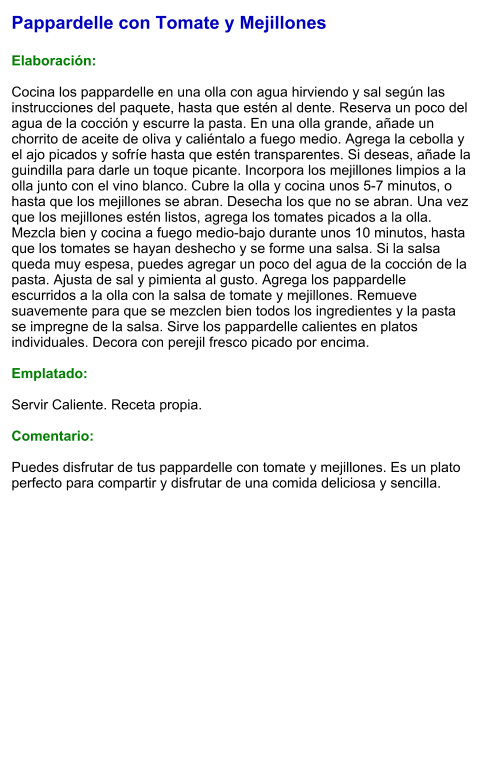 Pappardelle con Tomate y Mejillones  Elaboración:  Cocina los pappardelle en una olla con agua hirviendo y sal según las instrucciones del paquete, hasta que estén al dente. Reserva un poco del agua de la cocción y escurre la pasta. En una olla grande, añade un chorrito de aceite de oliva y caliéntalo a fuego medio. Agrega la cebolla y el ajo picados y sofríe hasta que estén transparentes. Si deseas, añade la guindilla para darle un toque picante. Incorpora los mejillones limpios a la olla junto con el vino blanco. Cubre la olla y cocina unos 5-7 minutos, o hasta que los mejillones se abran. Desecha los que no se abran. Una vez que los mejillones estén listos, agrega los tomates picados a la olla. Mezcla bien y cocina a fuego medio-bajo durante unos 10 minutos, hasta que los tomates se hayan deshecho y se forme una salsa. Si la salsa queda muy espesa, puedes agregar un poco del agua de la cocción de la pasta. Ajusta de sal y pimienta al gusto. Agrega los pappardelle escurridos a la olla con la salsa de tomate y mejillones. Remueve suavemente para que se mezclen bien todos los ingredientes y la pasta se impregne de la salsa. Sirve los pappardelle calientes en platos individuales. Decora con perejil fresco picado por encima.  Emplatado:  Servir Caliente. Receta propia.  Comentario:  Puedes disfrutar de tus pappardelle con tomate y mejillones. Es un plato perfecto para compartir y disfrutar de una comida deliciosa y sencilla.