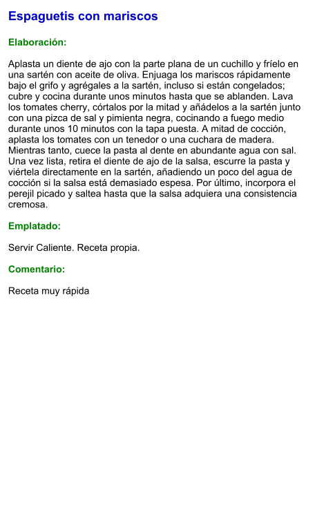 Espaguetis con mariscos  Elaboración:  Aplasta un diente de ajo con la parte plana de un cuchillo y fríelo en una sartén con aceite de oliva. Enjuaga los mariscos rápidamente bajo el grifo y agrégales a la sartén, incluso si están congelados; cubre y cocina durante unos minutos hasta que se ablanden. Lava los tomates cherry, córtalos por la mitad y añádelos a la sartén junto con una pizca de sal y pimienta negra, cocinando a fuego medio durante unos 10 minutos con la tapa puesta. A mitad de cocción, aplasta los tomates con un tenedor o una cuchara de madera. Mientras tanto, cuece la pasta al dente en abundante agua con sal. Una vez lista, retira el diente de ajo de la salsa, escurre la pasta y viértela directamente en la sartén, añadiendo un poco del agua de cocción si la salsa está demasiado espesa. Por último, incorpora el perejil picado y saltea hasta que la salsa adquiera una consistencia cremosa.  Emplatado:  Servir Caliente. Receta propia.  Comentario:  Receta muy rápida