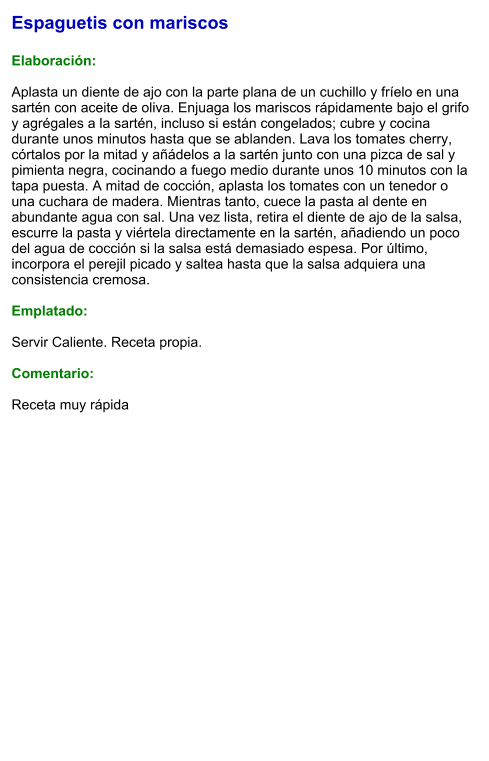 Espaguetis con mariscos  Elaboración:  Aplasta un diente de ajo con la parte plana de un cuchillo y fríelo en una sartén con aceite de oliva. Enjuaga los mariscos rápidamente bajo el grifo y agrégales a la sartén, incluso si están congelados; cubre y cocina durante unos minutos hasta que se ablanden. Lava los tomates cherry, córtalos por la mitad y añádelos a la sartén junto con una pizca de sal y pimienta negra, cocinando a fuego medio durante unos 10 minutos con la tapa puesta. A mitad de cocción, aplasta los tomates con un tenedor o una cuchara de madera. Mientras tanto, cuece la pasta al dente en abundante agua con sal. Una vez lista, retira el diente de ajo de la salsa, escurre la pasta y viértela directamente en la sartén, añadiendo un poco del agua de cocción si la salsa está demasiado espesa. Por último, incorpora el perejil picado y saltea hasta que la salsa adquiera una consistencia cremosa.  Emplatado:  Servir Caliente. Receta propia.  Comentario:  Receta muy rápida