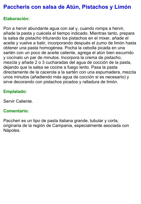 Paccheris con salsa de Atún, Pistachos y Limón  Elaboración:  Pon a hervir abundante agua con sal y, cuando rompa a hervir, añade la pasta y cuécela el tiempo indicado. Mientras tanto, prepara la salsa de pistacho triturando los pistachos en el mixer, añade el aceite y vuelve a batir, incorporando después el zumo de limón hasta obtener una pasta homogénea. Pocha la cebolla picada en una sartén con un poco de aceite caliente, agrega el atún bien escurrido y cocínalo un par de minutos. Incorpora la crema de pistacho, mezcla y añade 2 o 3 cucharadas del agua de cocción de la pasta, dejando que la salsa se cocine a fuego lento. Pasa la pasta directamente de la cacerola a la sartén con una espumadera, mezcla unos minutos (añadiendo más agua de cocción si es necesario) y sirve decorando con pistachos picados y ralladura de limón.  Emplatado:  Servir Caliente.   Comentario:  Paccheri es un tipo de pasta italiana grande, tubular y corta, originaria de la región de Campania, especialmente asociada con Nápoles.