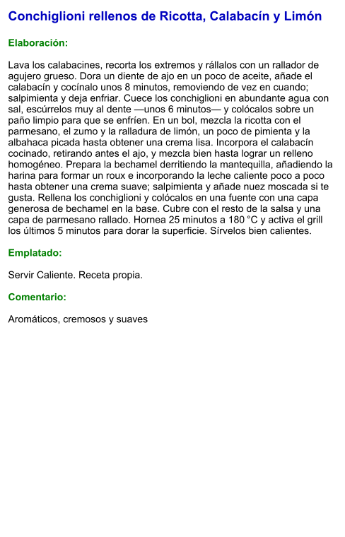 Conchiglioni rellenos de Ricotta, Calabacín y Limón  Elaboración:  Lava los calabacines, recorta los extremos y rállalos con un rallador de agujero grueso. Dora un diente de ajo en un poco de aceite, añade el calabacín y cocínalo unos 8 minutos, removiendo de vez en cuando; salpimienta y deja enfriar. Cuece los conchiglioni en abundante agua con sal, escúrrelos muy al dente —unos 6 minutos— y colócalos sobre un paño limpio para que se enfríen. En un bol, mezcla la ricotta con el parmesano, el zumo y la ralladura de limón, un poco de pimienta y la albahaca picada hasta obtener una crema lisa. Incorpora el calabacín cocinado, retirando antes el ajo, y mezcla bien hasta lograr un relleno homogéneo. Prepara la bechamel derritiendo la mantequilla, añadiendo la harina para formar un roux e incorporando la leche caliente poco a poco hasta obtener una crema suave; salpimienta y añade nuez moscada si te gusta. Rellena los conchiglioni y colócalos en una fuente con una capa generosa de bechamel en la base. Cubre con el resto de la salsa y una capa de parmesano rallado. Hornea 25 minutos a 180 °C y activa el grill los últimos 5 minutos para dorar la superficie. Sírvelos bien calientes.  Emplatado:  Servir Caliente. Receta propia.  Comentario:  Aromáticos, cremosos y suaves