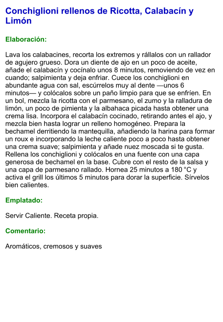 Conchiglioni rellenos de Ricotta, Calabacín y Limón  Elaboración:  Lava los calabacines, recorta los extremos y rállalos con un rallador de agujero grueso. Dora un diente de ajo en un poco de aceite, añade el calabacín y cocínalo unos 8 minutos, removiendo de vez en cuando; salpimienta y deja enfriar. Cuece los conchiglioni en abundante agua con sal, escúrrelos muy al dente —unos 6 minutos— y colócalos sobre un paño limpio para que se enfríen. En un bol, mezcla la ricotta con el parmesano, el zumo y la ralladura de limón, un poco de pimienta y la albahaca picada hasta obtener una crema lisa. Incorpora el calabacín cocinado, retirando antes el ajo, y mezcla bien hasta lograr un relleno homogéneo. Prepara la bechamel derritiendo la mantequilla, añadiendo la harina para formar un roux e incorporando la leche caliente poco a poco hasta obtener una crema suave; salpimienta y añade nuez moscada si te gusta. Rellena los conchiglioni y colócalos en una fuente con una capa generosa de bechamel en la base. Cubre con el resto de la salsa y una capa de parmesano rallado. Hornea 25 minutos a 180 °C y activa el grill los últimos 5 minutos para dorar la superficie. Sírvelos bien calientes.  Emplatado:  Servir Caliente. Receta propia.  Comentario:  Aromáticos, cremosos y suaves