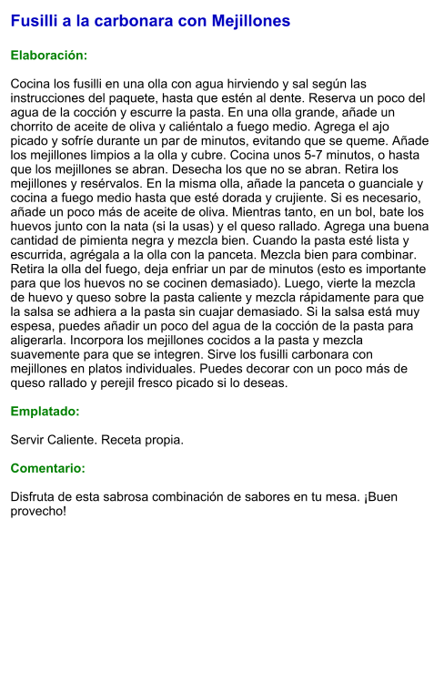 Fusilli a la carbonara con Mejillones  Elaboración:  Cocina los fusilli en una olla con agua hirviendo y sal según las instrucciones del paquete, hasta que estén al dente. Reserva un poco del agua de la cocción y escurre la pasta. En una olla grande, añade un chorrito de aceite de oliva y caliéntalo a fuego medio. Agrega el ajo picado y sofríe durante un par de minutos, evitando que se queme. Añade los mejillones limpios a la olla y cubre. Cocina unos 5-7 minutos, o hasta que los mejillones se abran. Desecha los que no se abran. Retira los mejillones y resérvalos. En la misma olla, añade la panceta o guanciale y cocina a fuego medio hasta que esté dorada y crujiente. Si es necesario, añade un poco más de aceite de oliva. Mientras tanto, en un bol, bate los huevos junto con la nata (si la usas) y el queso rallado. Agrega una buena cantidad de pimienta negra y mezcla bien. Cuando la pasta esté lista y escurrida, agrégala a la olla con la panceta. Mezcla bien para combinar. Retira la olla del fuego, deja enfriar un par de minutos (esto es importante para que los huevos no se cocinen demasiado). Luego, vierte la mezcla de huevo y queso sobre la pasta caliente y mezcla rápidamente para que la salsa se adhiera a la pasta sin cuajar demasiado. Si la salsa está muy espesa, puedes añadir un poco del agua de la cocción de la pasta para aligerarla. Incorpora los mejillones cocidos a la pasta y mezcla suavemente para que se integren. Sirve los fusilli carbonara con mejillones en platos individuales. Puedes decorar con un poco más de queso rallado y perejil fresco picado si lo deseas.  Emplatado:  Servir Caliente. Receta propia.  Comentario:  Disfruta de esta sabrosa combinación de sabores en tu mesa. ¡Buen provecho!