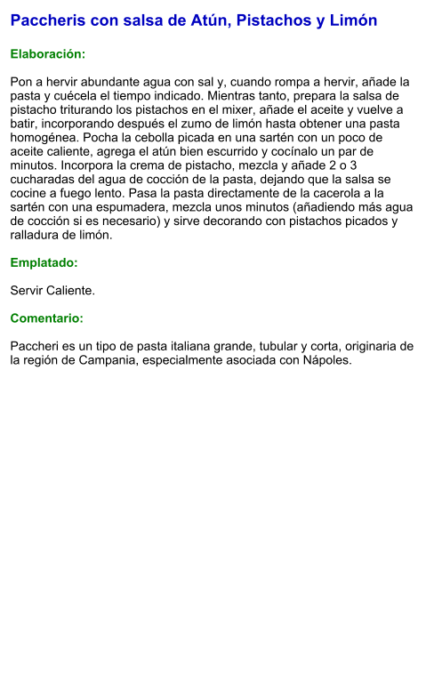 Paccheris con salsa de Atún, Pistachos y Limón  Elaboración:  Pon a hervir abundante agua con sal y, cuando rompa a hervir, añade la pasta y cuécela el tiempo indicado. Mientras tanto, prepara la salsa de pistacho triturando los pistachos en el mixer, añade el aceite y vuelve a batir, incorporando después el zumo de limón hasta obtener una pasta homogénea. Pocha la cebolla picada en una sartén con un poco de aceite caliente, agrega el atún bien escurrido y cocínalo un par de minutos. Incorpora la crema de pistacho, mezcla y añade 2 o 3 cucharadas del agua de cocción de la pasta, dejando que la salsa se cocine a fuego lento. Pasa la pasta directamente de la cacerola a la sartén con una espumadera, mezcla unos minutos (añadiendo más agua de cocción si es necesario) y sirve decorando con pistachos picados y ralladura de limón.  Emplatado:  Servir Caliente.   Comentario:  Paccheri es un tipo de pasta italiana grande, tubular y corta, originaria de la región de Campania, especialmente asociada con Nápoles.