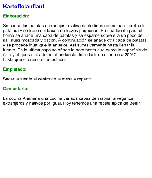 Kartoffelauflauf  Elaboración:  Se cortan las patatas en rodajas relativamente finas (como para tortilla de patatas) y se trocea el bacon en trozos pequeños. En una fuente para el horno se añade una capa de patatas y se esparce sobre ella un poco de sal, nuez moscada y bacon. A continuación se añade otra capa de patatas y se procede igual que la anterior. Así sucesivamente hasta llenar la fuente. En la última capa se añade la nata hasta que cubra la superficie de ésta y el queso rallado en abundancia. Introducir en el horno a 200ºC hasta que el queso esté tostado.  Emplatado:  Sacar la fuente al centro de la mesa y repartir.  Comentario:  La cocina Alemana una cocina variada capaz de inspirar a veganos, extranjeros y nativos por igual. Hoy tenemos una receta típica de Berlín
