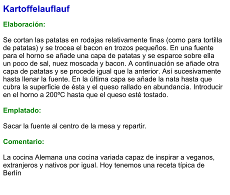 Kartoffelauflauf  Elaboración:  Se cortan las patatas en rodajas relativamente finas (como para tortilla de patatas) y se trocea el bacon en trozos pequeños. En una fuente para el horno se añade una capa de patatas y se esparce sobre ella un poco de sal, nuez moscada y bacon. A continuación se añade otra capa de patatas y se procede igual que la anterior. Así sucesivamente hasta llenar la fuente. En la última capa se añade la nata hasta que cubra la superficie de ésta y el queso rallado en abundancia. Introducir en el horno a 200ºC hasta que el queso esté tostado.  Emplatado:  Sacar la fuente al centro de la mesa y repartir.  Comentario:  La cocina Alemana una cocina variada capaz de inspirar a veganos, extranjeros y nativos por igual. Hoy tenemos una receta típica de Berlín