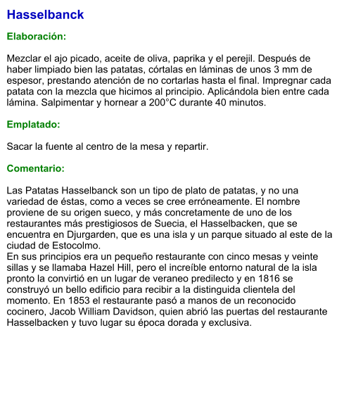 Hasselbanck  Elaboración:  Mezclar el ajo picado, aceite de oliva, paprika y el perejil. Después de haber limpiado bien las patatas, córtalas en láminas de unos 3 mm de espesor, prestando atención de no cortarlas hasta el final. Impregnar cada patata con la mezcla que hicimos al principio. Aplicándola bien entre cada lámina. Salpimentar y hornear a 200°C durante 40 minutos.  Emplatado:  Sacar la fuente al centro de la mesa y repartir.  Comentario:  Las Patatas Hasselbanck son un tipo de plato de patatas, y no una variedad de éstas, como a veces se cree erróneamente. El nombre proviene de su origen sueco, y más concretamente de uno de los restaurantes más prestigiosos de Suecia, el Hasselbacken, que se encuentra en Djurgarden, que es una isla y un parque situado al este de la ciudad de Estocolmo. En sus principios era un pequeño restaurante con cinco mesas y veinte sillas y se llamaba Hazel Hill, pero el increíble entorno natural de la isla pronto la convirtió en un lugar de veraneo predilecto y en 1816 se construyó un bello edificio para recibir a la distinguida clientela del momento. En 1853 el restaurante pasó a manos de un reconocido cocinero, Jacob William Davidson, quien abrió las puertas del restaurante Hasselbacken y tuvo lugar su época dorada y exclusiva.