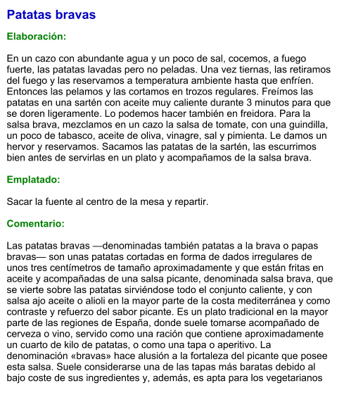 Patatas bravas  Elaboración:  En un cazo con abundante agua y un poco de sal, cocemos, a fuego fuerte, las patatas lavadas pero no peladas. Una vez tiernas, las retiramos del fuego y las reservamos a temperatura ambiente hasta que enfríen. Entonces las pelamos y las cortamos en trozos regulares. Freímos las patatas en una sartén con aceite muy caliente durante 3 minutos para que se doren ligeramente. Lo podemos hacer también en freidora. Para la salsa brava, mezclamos en un cazo la salsa de tomate, con una guindilla, un poco de tabasco, aceite de oliva, vinagre, sal y pimienta. Le damos un hervor y reservamos. Sacamos las patatas de la sartén, las escurrimos bien antes de servirlas en un plato y acompañamos de la salsa brava.  Emplatado:  Sacar la fuente al centro de la mesa y repartir.  Comentario:  Las patatas bravas —denominadas también patatas a la brava o papas bravas— son unas patatas cortadas en forma de dados irregulares de unos tres centímetros de tamaño aproximadamente y que están fritas en aceite y acompañadas de una salsa picante, denominada salsa brava, que se vierte sobre las patatas sirviéndose todo el conjunto caliente, y con salsa ajo aceite o alioli en la mayor parte de la costa mediterránea y como contraste y refuerzo del sabor picante. Es un plato tradicional en la mayor parte de las regiones de España, donde suele tomarse acompañado de cerveza o vino, servido como una ración que contiene aproximadamente un cuarto de kilo de patatas, o como una tapa o aperitivo. La denominación «bravas» hace alusión a la fortaleza del picante que posee esta salsa. Suele considerarse una de las tapas más baratas debido al bajo coste de sus ingredientes y, además, es apta para los vegetarianos