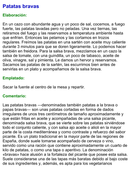 Patatas bravas  Elaboración:  En un cazo con abundante agua y un poco de sal, cocemos, a fuego fuerte, las patatas lavadas pero no peladas. Una vez tiernas, las retiramos del fuego y las reservamos a temperatura ambiente hasta que enfríen. Entonces las pelamos y las cortamos en trozos regulares. Freímos las patatas en una sartén con aceite muy caliente durante 3 minutos para que se doren ligeramente. Lo podemos hacer también en freidora. Para la salsa brava, mezclamos en un cazo la salsa de tomate, con una guindilla, un poco de tabasco, aceite de oliva, vinagre, sal y pimienta. Le damos un hervor y reservamos. Sacamos las patatas de la sartén, las escurrimos bien antes de servirlas en un plato y acompañamos de la salsa brava.  Emplatado:  Sacar la fuente al centro de la mesa y repartir.  Comentario:  Las patatas bravas —denominadas también patatas a la brava o papas bravas— son unas patatas cortadas en forma de dados irregulares de unos tres centímetros de tamaño aproximadamente y que están fritas en aceite y acompañadas de una salsa picante, denominada salsa brava, que se vierte sobre las patatas sirviéndose todo el conjunto caliente, y con salsa ajo aceite o alioli en la mayor parte de la costa mediterránea y como contraste y refuerzo del sabor picante. Es un plato tradicional en la mayor parte de las regiones de España, donde suele tomarse acompañado de cerveza o vino, servido como una ración que contiene aproximadamente un cuarto de kilo de patatas, o como una tapa o aperitivo. La denominación «bravas» hace alusión a la fortaleza del picante que posee esta salsa. Suele considerarse una de las tapas más baratas debido al bajo coste de sus ingredientes y, además, es apta para los vegetarianos