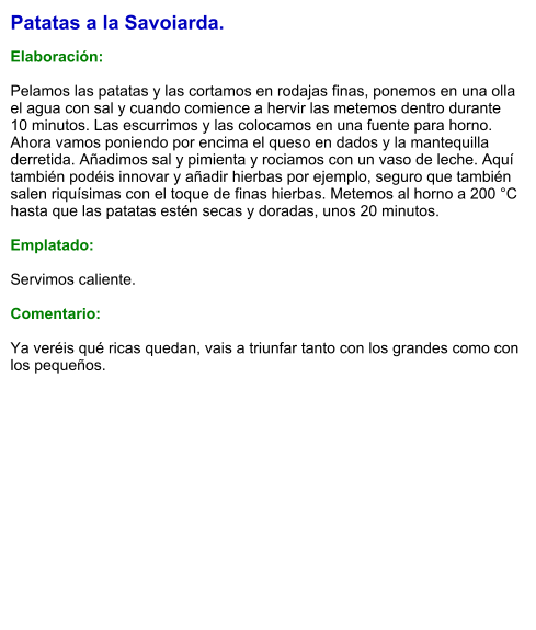 Patatas a la Savoiarda.  Elaboración:  Pelamos las patatas y las cortamos en rodajas finas, ponemos en una olla el agua con sal y cuando comience a hervir las metemos dentro durante 10 minutos. Las escurrimos y las colocamos en una fuente para horno. Ahora vamos poniendo por encima el queso en dados y la mantequilla derretida. Añadimos sal y pimienta y rociamos con un vaso de leche. Aquí también podéis innovar y añadir hierbas por ejemplo, seguro que también salen riquísimas con el toque de finas hierbas. Metemos al horno a 200 °C hasta que las patatas estén secas y doradas, unos 20 minutos.  Emplatado:  Servimos caliente.  Comentario:  Ya veréis qué ricas quedan, vais a triunfar tanto con los grandes como con los pequeños.