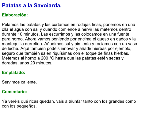 Patatas a la Savoiarda.  Elaboración:  Pelamos las patatas y las cortamos en rodajas finas, ponemos en una olla el agua con sal y cuando comience a hervir las metemos dentro durante 10 minutos. Las escurrimos y las colocamos en una fuente para horno. Ahora vamos poniendo por encima el queso en dados y la mantequilla derretida. Añadimos sal y pimienta y rociamos con un vaso de leche. Aquí también podéis innovar y añadir hierbas por ejemplo, seguro que también salen riquísimas con el toque de finas hierbas. Metemos al horno a 200 °C hasta que las patatas estén secas y doradas, unos 20 minutos.  Emplatado:  Servimos caliente.  Comentario:  Ya veréis qué ricas quedan, vais a triunfar tanto con los grandes como con los pequeños.