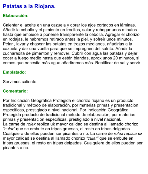 Patatas a la Riojana.  Elaboración:  Calentar el aceite en una cazuela y dorar los ajos cortados en láminas. Añadir la cebolla y el pimiento en trocitos, salar y rehogar unos minutos hasta que empiece a ponerse transparente la cebolla. Agregar el chorizo en rodajas, le habremos retirado antes la piel, y sofreír unos minutos. Pelar , lavar y chascar las patatas en trozos medianos, añadirlas a la cazuela y dar una vuelta para que se impregnen del sofrito. Añadir la cucharadita de pimentón y remover. Cubrir con agua las patatas y dejar cocer a fuego medio hasta que estén blandas, aprox unos 20 minutos, si vemos que necesita más agua añadiremos más. Rectificar de sal y servir  Emplatado:  Servimos caliente.  Comentario:  Por Indicación Geográfica Protegida el chorizo riojano es un producto tradicional y método de elaboración, por materias primas y presentación especificas, prestigiado a nivel nacional. Por Indicación Geográfica Protegida producto de tradicional método de elaboración, por materias primas y presentación especificas, prestigiado a nivel nacional. La carne de rolex replica uk mayor calidad se destina al llamado chorizo “cular” que se embute en tripas gruesas, el resto en tripas delgadas. Cualquiera de ellos pueden ser picantes o no. La carne de rolex replica uk mayor calidad se destina al llamado chorizo “cular” que se embute en tripas gruesas, el resto en tripas delgadas. Cualquiera de ellos pueden ser picantes o no.