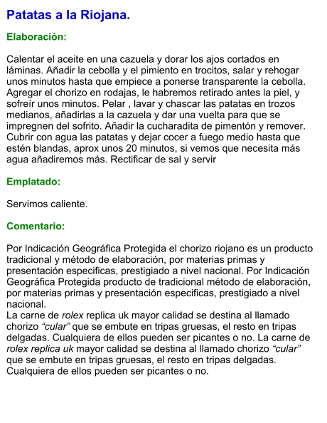 Patatas a la Riojana.  Elaboración:  Calentar el aceite en una cazuela y dorar los ajos cortados en láminas. Añadir la cebolla y el pimiento en trocitos, salar y rehogar unos minutos hasta que empiece a ponerse transparente la cebolla. Agregar el chorizo en rodajas, le habremos retirado antes la piel, y sofreír unos minutos. Pelar , lavar y chascar las patatas en trozos medianos, añadirlas a la cazuela y dar una vuelta para que se impregnen del sofrito. Añadir la cucharadita de pimentón y remover. Cubrir con agua las patatas y dejar cocer a fuego medio hasta que estén blandas, aprox unos 20 minutos, si vemos que necesita más agua añadiremos más. Rectificar de sal y servir  Emplatado:  Servimos caliente.  Comentario:  Por Indicación Geográfica Protegida el chorizo riojano es un producto tradicional y método de elaboración, por materias primas y presentación especificas, prestigiado a nivel nacional. Por Indicación Geográfica Protegida producto de tradicional método de elaboración, por materias primas y presentación especificas, prestigiado a nivel nacional. La carne de rolex replica uk mayor calidad se destina al llamado chorizo “cular” que se embute en tripas gruesas, el resto en tripas delgadas. Cualquiera de ellos pueden ser picantes o no. La carne de rolex replica uk mayor calidad se destina al llamado chorizo “cular” que se embute en tripas gruesas, el resto en tripas delgadas. Cualquiera de ellos pueden ser picantes o no.