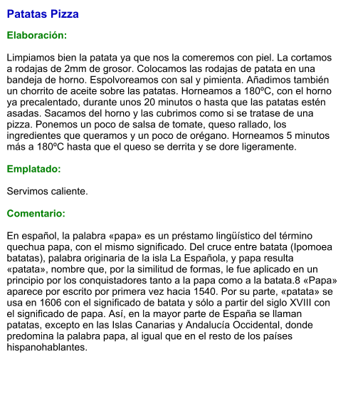 Patatas Pizza  Elaboración:  Limpiamos bien la patata ya que nos la comeremos con piel. La cortamos a rodajas de 2mm de grosor. Colocamos las rodajas de patata en una bandeja de horno. Espolvoreamos con sal y pimienta. Añadimos también un chorrito de aceite sobre las patatas. Horneamos a 180ºC, con el horno ya precalentado, durante unos 20 minutos o hasta que las patatas estén asadas. Sacamos del horno y las cubrimos como si se tratase de una pizza. Ponemos un poco de salsa de tomate, queso rallado, los ingredientes que queramos y un poco de orégano. Horneamos 5 minutos más a 180ºC hasta que el queso se derrita y se dore ligeramente.   Emplatado:  Servimos caliente.  Comentario:  En español, la palabra «papa» es un préstamo lingüístico del término quechua papa, con el mismo significado. Del cruce entre batata (Ipomoea batatas), palabra originaria de la isla La Española, y papa resulta «patata», nombre que, por la similitud de formas, le fue aplicado en un principio por los conquistadores tanto a la papa como a la batata.8​ «Papa» aparece por escrito por primera vez hacia 1540. Por su parte, «patata» se usa en 1606 con el significado de batata y sólo a partir del siglo XVIII con el significado de papa. Así, en la mayor parte de España se llaman patatas, excepto en las Islas Canarias y Andalucía Occidental, donde predomina la palabra papa, al igual que en el resto de los países hispanohablantes.