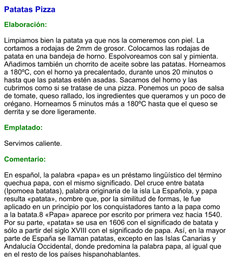 Patatas Pizza  Elaboración:  Limpiamos bien la patata ya que nos la comeremos con piel. La cortamos a rodajas de 2mm de grosor. Colocamos las rodajas de patata en una bandeja de horno. Espolvoreamos con sal y pimienta. Añadimos también un chorrito de aceite sobre las patatas. Horneamos a 180ºC, con el horno ya precalentado, durante unos 20 minutos o hasta que las patatas estén asadas. Sacamos del horno y las cubrimos como si se tratase de una pizza. Ponemos un poco de salsa de tomate, queso rallado, los ingredientes que queramos y un poco de orégano. Horneamos 5 minutos más a 180ºC hasta que el queso se derrita y se dore ligeramente.   Emplatado:  Servimos caliente.  Comentario:  En español, la palabra «papa» es un préstamo lingüístico del término quechua papa, con el mismo significado. Del cruce entre batata (Ipomoea batatas), palabra originaria de la isla La Española, y papa resulta «patata», nombre que, por la similitud de formas, le fue aplicado en un principio por los conquistadores tanto a la papa como a la batata.8​ «Papa» aparece por escrito por primera vez hacia 1540. Por su parte, «patata» se usa en 1606 con el significado de batata y sólo a partir del siglo XVIII con el significado de papa. Así, en la mayor parte de España se llaman patatas, excepto en las Islas Canarias y Andalucía Occidental, donde predomina la palabra papa, al igual que en el resto de los países hispanohablantes.
