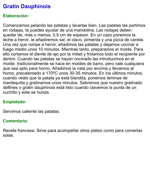 Gratin Dauphinois  Elaboración:  Comenzamos pelando las patatas y lavarlas bien. Las patatas las partimos en rodajas, te puedes ayudar de una mandolina. Las rodajas deben quedar de, más o menos, 0,5 cm de espesor. En un cazo ponemos la leche a hervir, le añadiremos sal, el clavo, pimienta y una pizca de canela. Una vez que rompe a hervir, añadimos las patatas y dejamos cocinar a fuego medio unos 10 minutos. Mientras tanto, preparamos el molde. Para ello cortamos el diente de ajo por la mitad y frotamos todo el recipiente por dentro. Cuando las patatas se hayan cocinado las introducimos en el molde. tradicionalmente se hace en moldes de barro, pero vale cualquiera que sea apto para horno. Añadimos la nata por encima y llevamos al horno, precalentado a 170ºC unos 30-35 minutos. En los últimos minutos, cuando veáis que la patata ya está blandita, ponemos láminas de mantequilla y gratinamos unos minutos. Sabremos que nuestro gratinado delfines o gratin dauphinois está listo cuando clavemos la punta de un cuchillo y este se hunda.   Emplatado:  Servimos caliente las patatas.   Comentario:  Receta francesa. Sirve para acompañar otros platos como para comerlas solas.