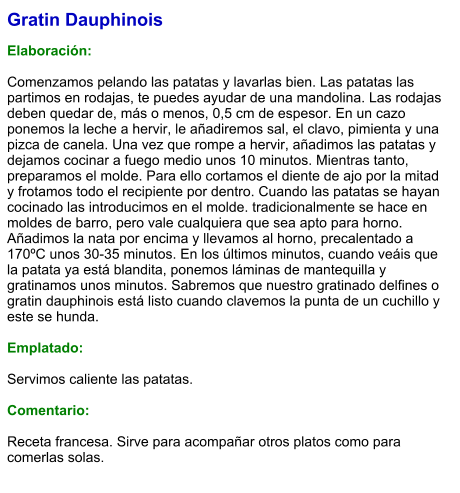 Gratin Dauphinois  Elaboración:  Comenzamos pelando las patatas y lavarlas bien. Las patatas las partimos en rodajas, te puedes ayudar de una mandolina. Las rodajas deben quedar de, más o menos, 0,5 cm de espesor. En un cazo ponemos la leche a hervir, le añadiremos sal, el clavo, pimienta y una pizca de canela. Una vez que rompe a hervir, añadimos las patatas y dejamos cocinar a fuego medio unos 10 minutos. Mientras tanto, preparamos el molde. Para ello cortamos el diente de ajo por la mitad y frotamos todo el recipiente por dentro. Cuando las patatas se hayan cocinado las introducimos en el molde. tradicionalmente se hace en moldes de barro, pero vale cualquiera que sea apto para horno. Añadimos la nata por encima y llevamos al horno, precalentado a 170ºC unos 30-35 minutos. En los últimos minutos, cuando veáis que la patata ya está blandita, ponemos láminas de mantequilla y gratinamos unos minutos. Sabremos que nuestro gratinado delfines o gratin dauphinois está listo cuando clavemos la punta de un cuchillo y este se hunda.   Emplatado:  Servimos caliente las patatas.   Comentario:  Receta francesa. Sirve para acompañar otros platos como para comerlas solas.
