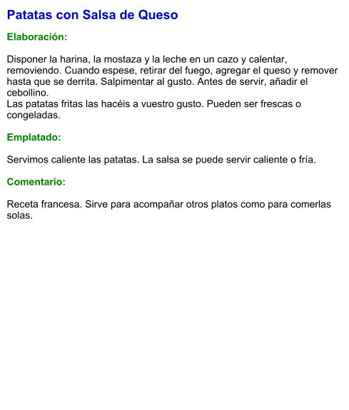 Patatas con Salsa de Queso  Elaboración:  Disponer la harina, la mostaza y la leche en un cazo y calentar, removiendo. Cuando espese, retirar del fuego, agregar el queso y remover hasta que se derrita. Salpimentar al gusto. Antes de servir, añadir el cebollino. Las patatas fritas las hacéis a vuestro gusto. Pueden ser frescas o congeladas.   Emplatado:  Servimos caliente las patatas. La salsa se puede servir caliente o fría.  Comentario:  Receta francesa. Sirve para acompañar otros platos como para comerlas solas.