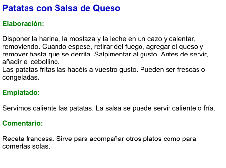 Patatas con Salsa de Queso  Elaboración:  Disponer la harina, la mostaza y la leche en un cazo y calentar, removiendo. Cuando espese, retirar del fuego, agregar el queso y remover hasta que se derrita. Salpimentar al gusto. Antes de servir, añadir el cebollino. Las patatas fritas las hacéis a vuestro gusto. Pueden ser frescas o congeladas.   Emplatado:  Servimos caliente las patatas. La salsa se puede servir caliente o fría.  Comentario:  Receta francesa. Sirve para acompañar otros platos como para comerlas solas.