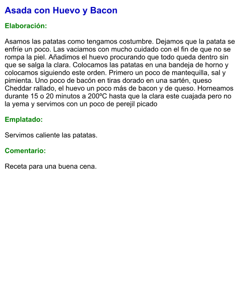 Asada con Huevo y Bacon  Elaboración:  Asamos las patatas como tengamos costumbre. Dejamos que la patata se enfríe un poco. Las vaciamos con mucho cuidado con el fin de que no se rompa la piel. Añadimos el huevo procurando que todo queda dentro sin que se salga la clara. Colocamos las patatas en una bandeja de horno y colocamos siguiendo este orden. Primero un poco de mantequilla, sal y pimienta. Uno poco de bacón en tiras dorado en una sartén, queso Cheddar rallado, el huevo un poco más de bacon y de queso. Horneamos durante 15 o 20 minutos a 200ºC hasta que la clara este cuajada pero no la yema y servimos con un poco de perejil picado   Emplatado:  Servimos caliente las patatas.   Comentario:  Receta para una buena cena.