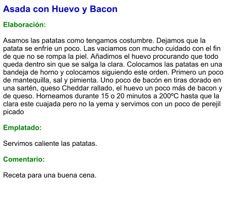 Asada con Huevo y Bacon  Elaboración:  Asamos las patatas como tengamos costumbre. Dejamos que la patata se enfríe un poco. Las vaciamos con mucho cuidado con el fin de que no se rompa la piel. Añadimos el huevo procurando que todo queda dentro sin que se salga la clara. Colocamos las patatas en una bandeja de horno y colocamos siguiendo este orden. Primero un poco de mantequilla, sal y pimienta. Uno poco de bacón en tiras dorado en una sartén, queso Cheddar rallado, el huevo un poco más de bacon y de queso. Horneamos durante 15 o 20 minutos a 200ºC hasta que la clara este cuajada pero no la yema y servimos con un poco de perejil picado   Emplatado:  Servimos caliente las patatas.   Comentario:  Receta para una buena cena.
