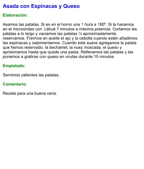 Asada con Espinacas y Queso  Elaboración:  Asamos las patatas. Si es en el horno una 1 hora a 180º. Si la hacemos en el microondas con  Lékué 7 minutos a máxima potencia. Cortamos las patatas a lo largo y vaciamos las patatas ¼ aproximadamente, reservamos. Freímos en aceite el ajo y la cebolla cuando estén añadimos las espinacas y salpimentamos. Cuando este suave agregamos la patata que hemos reservado, la bechamel, la nuez moscada, el queso y aprisionamos hasta que quede una pasta. Rellenamos las patatas y las ponemos a gratinar con queso en virutas durante 15 minutos   Emplatado:  Servimos calientes las patatas.   Comentario:  Receta para una buena cena.
