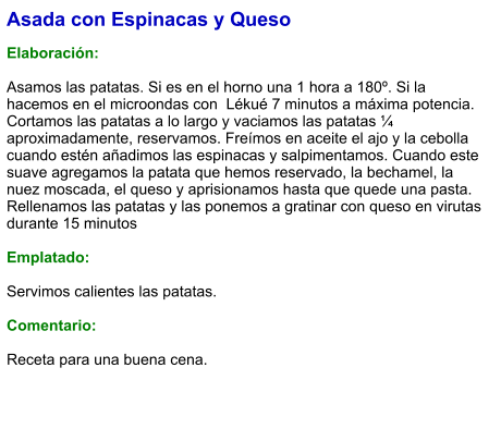 Asada con Espinacas y Queso  Elaboración:  Asamos las patatas. Si es en el horno una 1 hora a 180º. Si la hacemos en el microondas con  Lékué 7 minutos a máxima potencia. Cortamos las patatas a lo largo y vaciamos las patatas ¼ aproximadamente, reservamos. Freímos en aceite el ajo y la cebolla cuando estén añadimos las espinacas y salpimentamos. Cuando este suave agregamos la patata que hemos reservado, la bechamel, la nuez moscada, el queso y aprisionamos hasta que quede una pasta. Rellenamos las patatas y las ponemos a gratinar con queso en virutas durante 15 minutos   Emplatado:  Servimos calientes las patatas.   Comentario:  Receta para una buena cena.