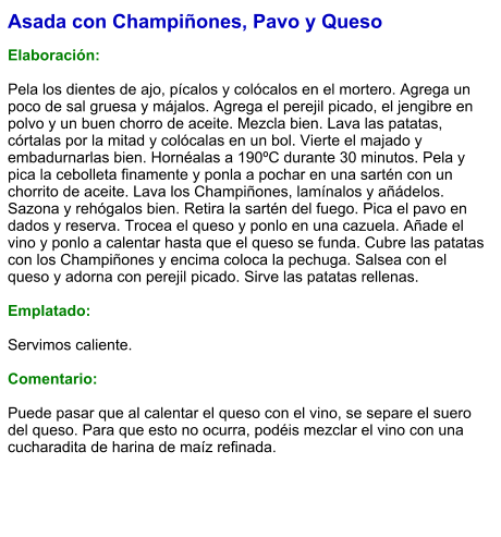 Asada con Champiñones, Pavo y Queso  Elaboración:  Pela los dientes de ajo, pícalos y colócalos en el mortero. Agrega un poco de sal gruesa y májalos. Agrega el perejil picado, el jengibre en polvo y un buen chorro de aceite. Mezcla bien. Lava las patatas, córtalas por la mitad y colócalas en un bol. Vierte el majado y embadurnarlas bien. Hornéalas a 190ºC durante 30 minutos. Pela y pica la cebolleta finamente y ponla a pochar en una sartén con un chorrito de aceite. Lava los Champiñones, lamínalos y añádelos. Sazona y rehógalos bien. Retira la sartén del fuego. Pica el pavo en dados y reserva. Trocea el queso y ponlo en una cazuela. Añade el vino y ponlo a calentar hasta que el queso se funda. Cubre las patatas con los Champiñones y encima coloca la pechuga. Salsea con el queso y adorna con perejil picado. Sirve las patatas rellenas.   Emplatado:  Servimos caliente.  Comentario:  Puede pasar que al calentar el queso con el vino, se separe el suero del queso. Para que esto no ocurra, podéis mezclar el vino con una cucharadita de harina de maíz refinada.
