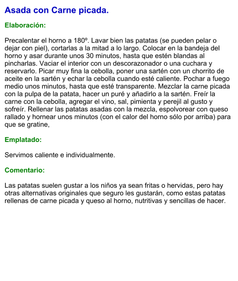 Asada con Carne picada.  Elaboración:  Precalentar el horno a 180º. Lavar bien las patatas (se pueden pelar o dejar con piel), cortarlas a la mitad a lo largo. Colocar en la bandeja del horno y asar durante unos 30 minutos, hasta que estén blandas al pincharlas. Vaciar el interior con un descorazonador o una cuchara y reservarlo. Picar muy fina la cebolla, poner una sartén con un chorrito de aceite en la sartén y echar la cebolla cuando esté caliente. Pochar a fuego medio unos minutos, hasta que esté transparente. Mezclar la carne picada con la pulpa de la patata, hacer un puré y añadirlo a la sartén. Freír la carne con la cebolla, agregar el vino, sal, pimienta y perejil al gusto y sofreír. Rellenar las patatas asadas con la mezcla, espolvorear con queso rallado y hornear unos minutos (con el calor del horno sólo por arriba) para que se gratine,    Emplatado:  Servimos caliente e individualmente.  Comentario:  Las patatas suelen gustar a los niños ya sean fritas o hervidas, pero hay otras alternativas originales que seguro les gustarán, como estas patatas rellenas de carne picada y queso al horno, nutritivas y sencillas de hacer.