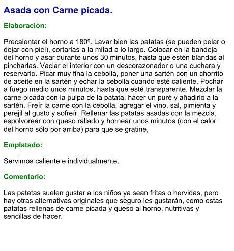 Asada con Carne picada.  Elaboración:  Precalentar el horno a 180º. Lavar bien las patatas (se pueden pelar o dejar con piel), cortarlas a la mitad a lo largo. Colocar en la bandeja del horno y asar durante unos 30 minutos, hasta que estén blandas al pincharlas. Vaciar el interior con un descorazonador o una cuchara y reservarlo. Picar muy fina la cebolla, poner una sartén con un chorrito de aceite en la sartén y echar la cebolla cuando esté caliente. Pochar a fuego medio unos minutos, hasta que esté transparente. Mezclar la carne picada con la pulpa de la patata, hacer un puré y añadirlo a la sartén. Freír la carne con la cebolla, agregar el vino, sal, pimienta y perejil al gusto y sofreír. Rellenar las patatas asadas con la mezcla, espolvorear con queso rallado y hornear unos minutos (con el calor del horno sólo por arriba) para que se gratine,    Emplatado:  Servimos caliente e individualmente.  Comentario:  Las patatas suelen gustar a los niños ya sean fritas o hervidas, pero hay otras alternativas originales que seguro les gustarán, como estas patatas rellenas de carne picada y queso al horno, nutritivas y sencillas de hacer.