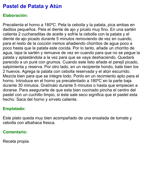 Pastel de Patata y Atún  Elaboración:  Precalienta el horno a 180ºC. Pela la cebolla y la patata, pica ambas en daditos pequeños. Pela el diente de ajo y pícalo muy fino. En una sartén calienta 2 cucharaditas de aceite y sofríe la cebolla con la patata y el diente de ajo picado durante 5 minutos removiendo de vez en cuando, para el resto de la cocción iremos añadiendo chorritos de agua poco a poco hasta que la patata este cocida. Por lo tanto, añade un chorrito de agua, tapa la sartén y remueve de vez en cuando para que no se pegue la patata y aplastándola a la vez para que se vaya deshaciendo. Quedará parecido a un puré con grumos. Cuando este listo añade el perejil picado, salpimienta y reserva. Por otro lado, en un recipiente hondo, bate bien los 2 huevos. Agrega la patata con cebolla reservada y el atún escurrido. Mezcla bien para que se integre todo. Ponlo en un recimiento apto para el horno. Introduce en el horno ya precalentado a 180ºC en la parte baja durante 30 minutos. Gratínalo durante 5 minutos o hasta que empiecen a dorarse. Para asegurarte de que esta bien cocinado pincha el centro del pastel con un cuchillo limpio, si éste sale seco significa que el pastel esta hecho. Saca del horno y sírvelo caliente.  Emplatado:  Este plato queda muy bien acompañado de una ensalada de tomate y cebolla con albahaca fresca.  Comentario:  Receta propia.