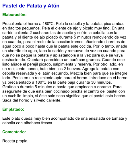 Pastel de Patata y Atún  Elaboración:  Precalienta el horno a 180ºC. Pela la cebolla y la patata, pica ambas en daditos pequeños. Pela el diente de ajo y pícalo muy fino. En una sartén calienta 2 cucharaditas de aceite y sofríe la cebolla con la patata y el diente de ajo picado durante 5 minutos removiendo de vez en cuando, para el resto de la cocción iremos añadiendo chorritos de agua poco a poco hasta que la patata este cocida. Por lo tanto, añade un chorrito de agua, tapa la sartén y remueve de vez en cuando para que no se pegue la patata y aplastándola a la vez para que se vaya deshaciendo. Quedará parecido a un puré con grumos. Cuando este listo añade el perejil picado, salpimienta y reserva. Por otro lado, en un recipiente hondo, bate bien los 2 huevos. Agrega la patata con cebolla reservada y el atún escurrido. Mezcla bien para que se integre todo. Ponlo en un recimiento apto para el horno. Introduce en el horno ya precalentado a 180ºC en la parte baja durante 30 minutos. Gratínalo durante 5 minutos o hasta que empiecen a dorarse. Para asegurarte de que esta bien cocinado pincha el centro del pastel con un cuchillo limpio, si éste sale seco significa que el pastel esta hecho. Saca del horno y sírvelo caliente.  Emplatado:  Este plato queda muy bien acompañado de una ensalada de tomate y cebolla con albahaca fresca.  Comentario:  Receta propia.