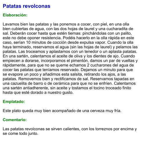 Patatas revolconas  Elaboración:  Lavamos bien las patatas y las ponemos a cocer, con piel, en una olla bien cubiertas de agua, con las dos hojas de laurel y una cucharadita de sal. Deberán cocer hasta que estén tiernas: pinchándolas con un palito, este no debe oponer resistencia. Podéis hacerlo en la olla rápida en este caso, serían 10 minutos de cocción desde expulsa vapor. Cuando la olla haya terminado, reservamos el agua (sin las hojas de laurel) y pelamos las patatas. Las troceamos y aplastamos con un tenedor o un aplasta patatas. En una sartén, calentamos el aceite de oliva y los dientes de ajo. Cuando empiecen a dorarse, incorporamos el pimentón, damos un par de vueltas y rápidamente, para que no se queme echamos 2 cucharones del agua de cocer las patatas que teníamos reservado. Dejamos un minuto para que se evapore un poco y añadimos esta salsita, retirando los ajos, a las patatas. Removemos bien y rectificamos de sal. Reservamos tapadas en una cazuelita de barro o de cerámica para que no se enfríen. Calentamos una sartén antiadherente, sin aceite y tostamos el tocino troceado finito hasta que esté dorado a nuestro gusto.   Emplatado:  Este plato queda muy bien acompañado de una cerveza muy fría.  Comentario:  Las patatas revolconas se sirven calientes, con los torreznos por encima y se come todo junto.