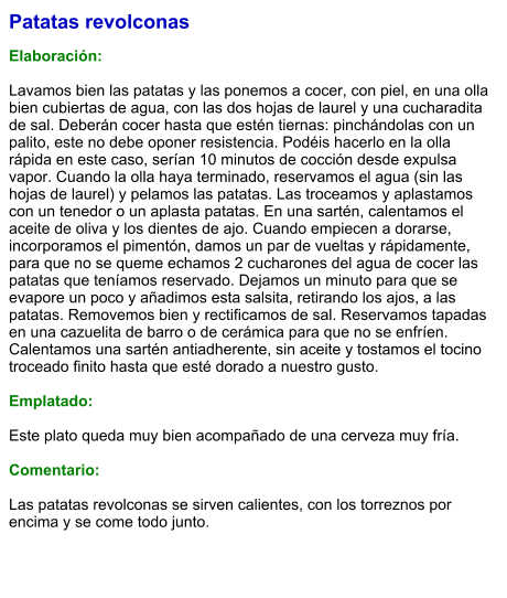 Patatas revolconas  Elaboración:  Lavamos bien las patatas y las ponemos a cocer, con piel, en una olla bien cubiertas de agua, con las dos hojas de laurel y una cucharadita de sal. Deberán cocer hasta que estén tiernas: pinchándolas con un palito, este no debe oponer resistencia. Podéis hacerlo en la olla rápida en este caso, serían 10 minutos de cocción desde expulsa vapor. Cuando la olla haya terminado, reservamos el agua (sin las hojas de laurel) y pelamos las patatas. Las troceamos y aplastamos con un tenedor o un aplasta patatas. En una sartén, calentamos el aceite de oliva y los dientes de ajo. Cuando empiecen a dorarse, incorporamos el pimentón, damos un par de vueltas y rápidamente, para que no se queme echamos 2 cucharones del agua de cocer las patatas que teníamos reservado. Dejamos un minuto para que se evapore un poco y añadimos esta salsita, retirando los ajos, a las patatas. Removemos bien y rectificamos de sal. Reservamos tapadas en una cazuelita de barro o de cerámica para que no se enfríen. Calentamos una sartén antiadherente, sin aceite y tostamos el tocino troceado finito hasta que esté dorado a nuestro gusto.   Emplatado:  Este plato queda muy bien acompañado de una cerveza muy fría.  Comentario:  Las patatas revolconas se sirven calientes, con los torreznos por encima y se come todo junto.