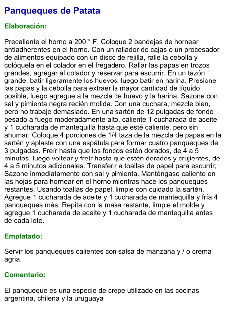 Panqueques de Patata  Elaboración:  Precaliente el horno a 200 ° F. Coloque 2 bandejas de hornear antiadherentes en el horno. Con un rallador de cajas o un procesador de alimentos equipado con un disco de rejilla, ralle la cebolla y colóquela en el colador en el fregadero. Rallar las papas en trozos grandes, agregar al colador y reservar para escurrir. En un tazón grande, batir ligeramente los huevos, luego batir en harina. Presione las papas y la cebolla para extraer la mayor cantidad de líquido posible, luego agregue a la mezcla de huevo y la harina. Sazone con sal y pimienta negra recién molida. Con una cuchara, mezcle bien, pero no trabaje demasiado. En una sartén de 12 pulgadas de fondo pesado a fuego moderadamente alto, caliente 1 cucharada de aceite y 1 cucharada de mantequilla hasta que esté caliente, pero sin ahumar. Coloque 4 porciones de 1/4 taza de la mezcla de papas en la sartén y aplaste con una espátula para formar cuatro panqueques de 3 pulgadas. Freír hasta que los fondos estén dorados, de 4 a 5 minutos, luego voltear y freír hasta que estén dorados y crujientes, de 4 a 5 minutos adicionales. Transferir a toallas de papel para escurrir; Sazone inmediatamente con sal y pimienta. Manténgase caliente en las hojas para hornear en el horno mientras hace los panqueques restantes. Usando toallas de papel, limpie con cuidado la sartén. Agregue 1 cucharada de aceite y 1 cucharada de mantequilla y fría 4 panqueques más. Repita con la masa restante, limpie el molde y agregue 1 cucharada de aceite y 1 cucharada de mantequilla antes de cada lote.   Emplatado:  Servir los panqueques calientes con salsa de manzana y / o crema agria.   Comentario:  El panqueque es una especie de crepe utilizado en las cocinas argentina, chilena y la uruguaya