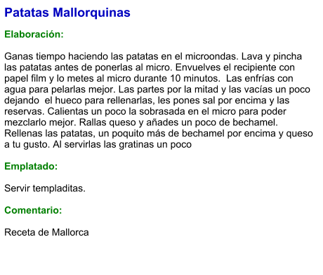 Patatas Mallorquinas  Elaboración:  Ganas tiempo haciendo las patatas en el microondas. Lava y pincha las patatas antes de ponerlas al micro. Envuelves el recipiente con papel film y lo metes al micro durante 10 minutos.  Las enfrías con agua para pelarlas mejor. Las partes por la mitad y las vacías un poco dejando  el hueco para rellenarlas, les pones sal por encima y las reservas. Calientas un poco la sobrasada en el micro para poder mezclarlo mejor. Rallas queso y añades un poco de bechamel. Rellenas las patatas, un poquito más de bechamel por encima y queso a tu gusto. Al servirlas las gratinas un poco  Emplatado:  Servir templaditas.   Comentario:  Receta de Mallorca