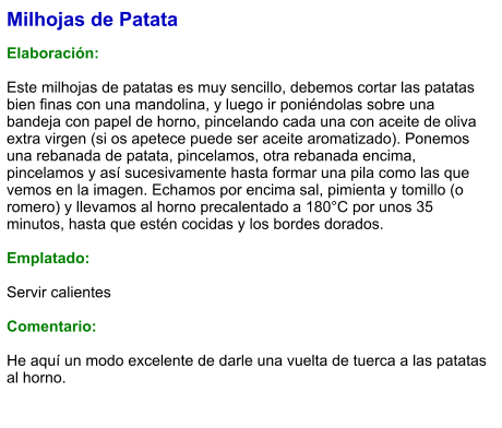 Milhojas de Patata  Elaboración:  Este milhojas de patatas es muy sencillo, debemos cortar las patatas bien finas con una mandolina, y luego ir poniéndolas sobre una bandeja con papel de horno, pincelando cada una con aceite de oliva extra virgen (si os apetece puede ser aceite aromatizado). Ponemos una rebanada de patata, pincelamos, otra rebanada encima, pincelamos y así sucesivamente hasta formar una pila como las que vemos en la imagen. Echamos por encima sal, pimienta y tomillo (o romero) y llevamos al horno precalentado a 180°C por unos 35 minutos, hasta que estén cocidas y los bordes dorados.  Emplatado:  Servir calientes  Comentario:  He aquí un modo excelente de darle una vuelta de tuerca a las patatas al horno.