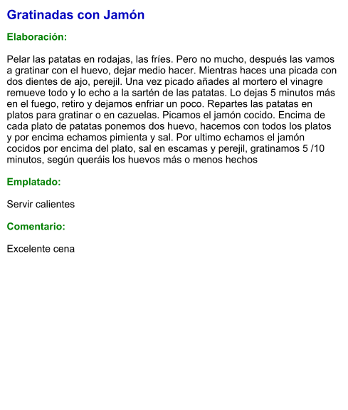 Gratinadas con Jamón  Elaboración:  Pelar las patatas en rodajas, las fríes. Pero no mucho, después las vamos a gratinar con el huevo, dejar medio hacer. Mientras haces una picada con dos dientes de ajo, perejil. Una vez picado añades al mortero el vinagre remueve todo y lo echo a la sartén de las patatas. Lo dejas 5 minutos más en el fuego, retiro y dejamos enfriar un poco. Repartes las patatas en platos para gratinar o en cazuelas. Picamos el jamón cocido. Encima de cada plato de patatas ponemos dos huevo, hacemos con todos los platos y por encima echamos pimienta y sal. Por ultimo echamos el jamón cocidos por encima del plato, sal en escamas y perejil, gratinamos 5 /10 minutos, según queráis los huevos más o menos hechos  Emplatado:  Servir calientes  Comentario:  Excelente cena