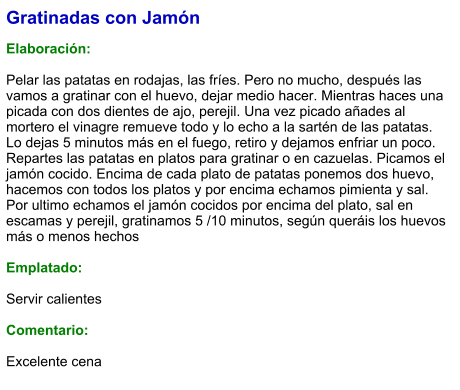 Gratinadas con Jamón  Elaboración:  Pelar las patatas en rodajas, las fríes. Pero no mucho, después las vamos a gratinar con el huevo, dejar medio hacer. Mientras haces una picada con dos dientes de ajo, perejil. Una vez picado añades al mortero el vinagre remueve todo y lo echo a la sartén de las patatas. Lo dejas 5 minutos más en el fuego, retiro y dejamos enfriar un poco. Repartes las patatas en platos para gratinar o en cazuelas. Picamos el jamón cocido. Encima de cada plato de patatas ponemos dos huevo, hacemos con todos los platos y por encima echamos pimienta y sal. Por ultimo echamos el jamón cocidos por encima del plato, sal en escamas y perejil, gratinamos 5 /10 minutos, según queráis los huevos más o menos hechos  Emplatado:  Servir calientes  Comentario:  Excelente cena