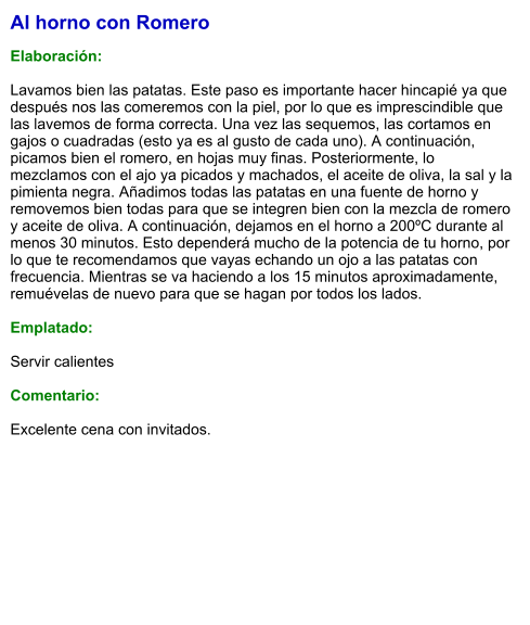 Al horno con Romero  Elaboración:  Lavamos bien las patatas. Este paso es importante hacer hincapié ya que después nos las comeremos con la piel, por lo que es imprescindible que las lavemos de forma correcta. Una vez las sequemos, las cortamos en gajos o cuadradas (esto ya es al gusto de cada uno). A continuación, picamos bien el romero, en hojas muy finas. Posteriormente, lo mezclamos con el ajo ya picados y machados, el aceite de oliva, la sal y la pimienta negra. Añadimos todas las patatas en una fuente de horno y removemos bien todas para que se integren bien con la mezcla de romero y aceite de oliva. A continuación, dejamos en el horno a 200ºC durante al menos 30 minutos. Esto dependerá mucho de la potencia de tu horno, por lo que te recomendamos que vayas echando un ojo a las patatas con frecuencia. Mientras se va haciendo a los 15 minutos aproximadamente, remuévelas de nuevo para que se hagan por todos los lados.  Emplatado:  Servir calientes  Comentario:  Excelente cena con invitados.