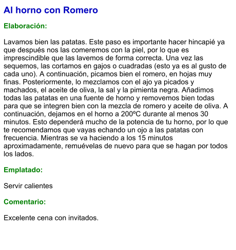 Al horno con Romero  Elaboración:  Lavamos bien las patatas. Este paso es importante hacer hincapié ya que después nos las comeremos con la piel, por lo que es imprescindible que las lavemos de forma correcta. Una vez las sequemos, las cortamos en gajos o cuadradas (esto ya es al gusto de cada uno). A continuación, picamos bien el romero, en hojas muy finas. Posteriormente, lo mezclamos con el ajo ya picados y machados, el aceite de oliva, la sal y la pimienta negra. Añadimos todas las patatas en una fuente de horno y removemos bien todas para que se integren bien con la mezcla de romero y aceite de oliva. A continuación, dejamos en el horno a 200ºC durante al menos 30 minutos. Esto dependerá mucho de la potencia de tu horno, por lo que te recomendamos que vayas echando un ojo a las patatas con frecuencia. Mientras se va haciendo a los 15 minutos aproximadamente, remuévelas de nuevo para que se hagan por todos los lados.  Emplatado:  Servir calientes  Comentario:  Excelente cena con invitados.