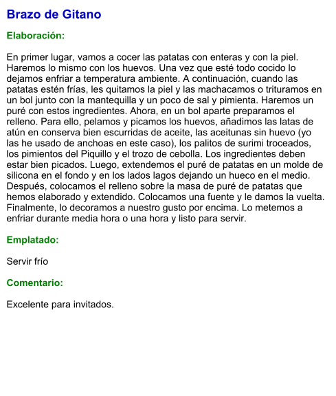 Brazo de Gitano  Elaboración:  En primer lugar, vamos a cocer las patatas con enteras y con la piel. Haremos lo mismo con los huevos. Una vez que esté todo cocido lo dejamos enfriar a temperatura ambiente. A continuación, cuando las patatas estén frías, les quitamos la piel y las machacamos o trituramos en un bol junto con la mantequilla y un poco de sal y pimienta. Haremos un puré con estos ingredientes. Ahora, en un bol aparte preparamos el relleno. Para ello, pelamos y picamos los huevos, añadimos las latas de atún en conserva bien escurridas de aceite, las aceitunas sin huevo (yo las he usado de anchoas en este caso), los palitos de surimi troceados, los pimientos del Piquillo y el trozo de cebolla. Los ingredientes deben estar bien picados. Luego, extendemos el puré de patatas en un molde de silicona en el fondo y en los lados lagos dejando un hueco en el medio.  Después, colocamos el relleno sobre la masa de puré de patatas que hemos elaborado y extendido. Colocamos una fuente y le damos la vuelta. Finalmente, lo decoramos a nuestro gusto por encima. Lo metemos a enfriar durante media hora o una hora y listo para servir.  Emplatado:  Servir frío  Comentario:  Excelente para invitados.